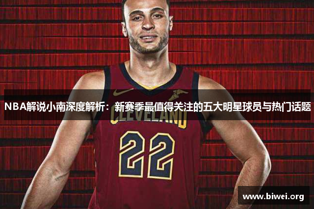 NBA解说小南深度解析：新赛季最值得关注的五大明星球员与热门话题